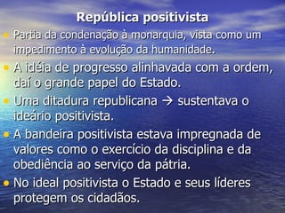 República positivista Partia da condenação à monarquia, vista como um impedimento à evolução da humanidade . A idéia de progresso alinhavada com a ordem, daí o grande papel do Estado. Uma ditadura republicana    sustentava o ideário positivista. A bandeira positivista estava impregnada de valores como o exercício da disciplina e da obediência ao serviço da pátria.  No ideal positivista o Estado e seus líderes protegem os cidadãos.  