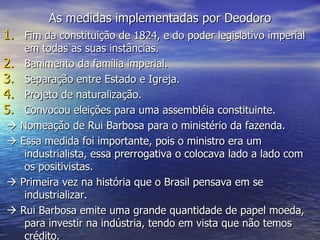 As medidas implementadas por Deodoro Fim da constituição de 1824, e do poder legislativo imperial em todas as suas instâncias. Banimento da família imperial. Separação entre Estado e Igreja. Projeto de naturalização. Convocou eleições para uma assembléia constituinte.    Nomeação de Rui Barbosa para o ministério da fazenda.    Essa medida foi importante, pois o ministro era um industrialista, essa prerrogativa o colocava lado a lado com os positivistas.     Primeira vez na história que o Brasil pensava em se industrializar.     Rui Barbosa emite uma grande quantidade de papel moeda, para investir na indústria, tendo em vista que não temos crédito. 