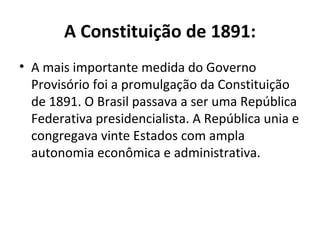 A Constituição de 1891: A mais importante medida do Governo Provisório foi a promulgação da Constituição de 1891. O Brasil passava a ser uma República Federativa presidencialista. A República unia e congregava vinte Estados com ampla autonomia econômica e administrativa. 