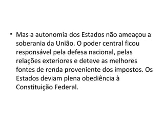 Mas a autonomia dos Estados não ameaçou a soberania da União. O poder central ficou responsável pela defesa nacional, pelas relações exteriores e deteve as melhores fontes de renda proveniente dos impostos. Os Estados deviam plena obediência à Constituição Federal. 