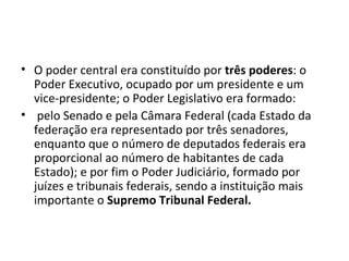 O poder central era constituído por  três poderes : o Poder Executivo, ocupado por um presidente e um vice-presidente; o Poder Legislativo era formado: pelo Senado e pela Câmara Federal (cada Estado da federação era representado por três senadores, enquanto que o número de deputados federais era proporcional ao número de habitantes de cada Estado); e por fim o Poder Judiciário, formado por juízes e tribunais federais, sendo a instituição mais importante o  Supremo Tribunal Federal.  