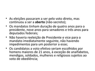 As eleições passaram a ser pelo voto direto, mas continuou a ser a  aberto  (não-secreto); Os mandatos tinham duração de quatro anos para o presidente, nove anos para senadores e três anos para deputados federais; Não haveria reeleição de Presidente e vice para o mandato imediatamente seguinte, não havendo impedimentos para um posterior a esse; Os candidatos a voto efetivo seriam escolhidos por homens maiores de 21 anos, à exceção de analfabetos, mendigos, soldados, mulheres e religiosos sujeitos ao voto de obediência; 