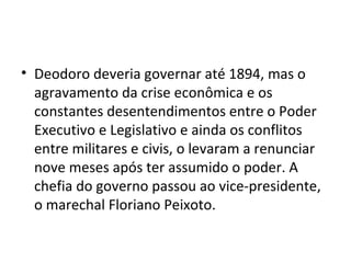 Deodoro deveria governar até 1894, mas o agravamento da crise econômica e os constantes desentendimentos entre o Poder Executivo e Legislativo e ainda os conflitos entre militares e civis, o levaram a renunciar nove meses após ter assumido o poder. A chefia do governo passou ao vice-presidente, o marechal Floriano Peixoto.  