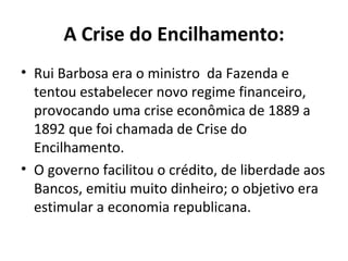 A Crise do Encilhamento: Rui Barbosa era o ministro  da Fazenda e tentou estabelecer novo regime financeiro, provocando uma crise econômica de 1889 a 1892 que foi chamada de Crise do Encilhamento. O governo facilitou o crédito, de liberdade aos Bancos, emitiu muito dinheiro; o objetivo era estimular a economia republicana. 