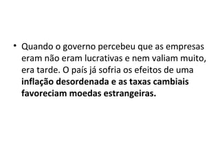 Quando o governo percebeu que as empresas eram não eram lucrativas e nem valiam muito, era tarde. O país já sofria os efeitos de uma  inflação desordenada e as taxas cambiais favoreciam moedas estrangeiras. 