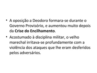 A oposição a Deodoro formara-se durante o Governo Provisório, e aumentou muito depois da  Crise do Encilhamento . Acostumado à disciplina militar, o velho marechal irritava-se profundamente com a violência dos ataques que lhe eram desferidos pelos adversários. 