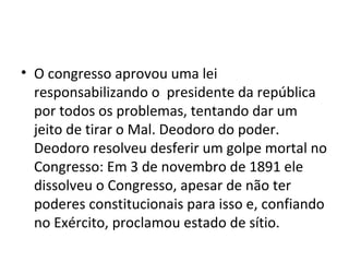 O congresso aprovou uma lei responsabilizando o  presidente da república por todos os problemas, tentando dar um  jeito de tirar o Mal. Deodoro do poder. Deodoro resolveu desferir um golpe mortal no Congresso: Em 3 de novembro de 1891 ele dissolveu o Congresso, apesar de não ter poderes constitucionais para isso e, confiando no Exército, proclamou estado de sítio.  