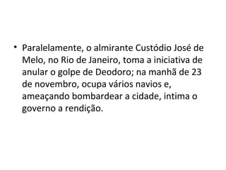 Paralelamente, o almirante Custódio José de Melo, no Rio de Janeiro, toma a iniciativa de anular o golpe de Deodoro; na manhã de 23 de novembro, ocupa vários navios e, ameaçando bombardear a cidade, intima o governo a rendição. 