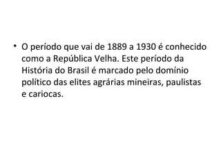 O período que vai de 1889 a 1930 é conhecido como a República Velha. Este período da História do Brasil é marcado pelo domínio político das elites agrárias mineiras, paulistas e cariocas.  