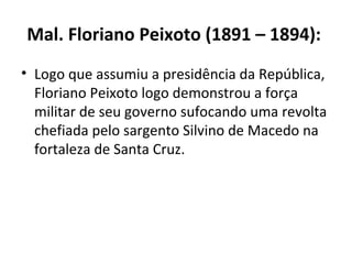 Mal. Floriano Peixoto (1891 – 1894):   Logo que assumiu a presidência da República, Floriano Peixoto logo demonstrou a força militar de seu governo sufocando uma revolta chefiada pelo sargento Silvino de Macedo na fortaleza de Santa Cruz. 