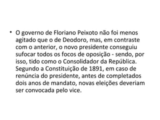 O governo de Floriano Peixoto não foi menos agitado que o de Deodoro, mas, em contraste com o anterior, o novo presidente conseguiu sufocar todos os focos de oposição - sendo, por isso, tido como o Consolidador da República. Segundo a Constituição de 1891, em caso de renúncia do presidente, antes de completados dois anos de mandato, novas eleições deveriam ser convocada pelo vice.  