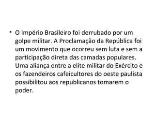 O Império Brasileiro foi derrubado por um golpe militar. A Proclamação da República foi um movimento que ocorreu sem luta e sem a participação direta das camadas populares. Uma aliança entre a elite militar do Exército e os fazendeiros cafeicultores do oeste paulista possibilitou aos republicanos tomarem o poder. 
