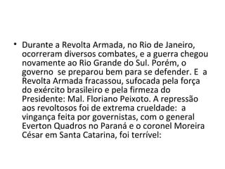 Durante a Revolta Armada, no Rio de Janeiro, ocorreram diversos combates, e a guerra chegou novamente ao Rio Grande do Sul. Porém, o governo  se preparou bem para se defender. E  a Revolta Armada fracassou, sufocada pela força do exército brasileiro e pela firmeza do Presidente: Mal. Floriano Peixoto. A repressão aos revoltosos foi de extrema crueldade:  a vingança feita por governistas, com o general Everton Quadros no Paraná e o coronel Moreira César em Santa Catarina, foi terrível: 