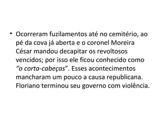 Ocorreram fuzilamentos até no cemitério, ao pé da cova já aberta e o coronel Moreira César mandou decapitar os revoltosos vencidos; por isso ele ficou conhecido como  “o corta-cabeças ” .  Esses acontecimentos mancharam um pouco a causa republicana. Floriano terminou seu governo com violência. 