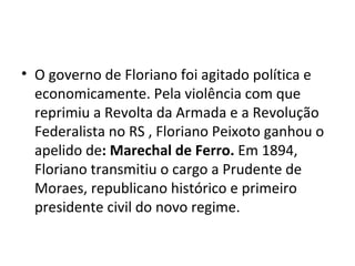 O governo de Floriano foi agitado política e economicamente. Pela violência com que reprimiu a Revolta da Armada e a Revolução Federalista no RS , Floriano Peixoto ganhou o apelido de : Marechal de Ferro.  Em 1894, Floriano transmitiu o cargo a Prudente de Moraes, republicano histórico e primeiro presidente civil do novo regime.  