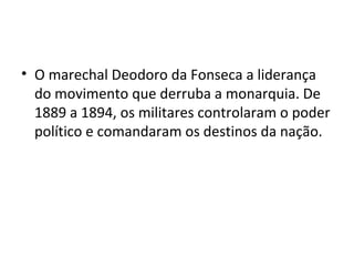 O marechal Deodoro da Fonseca a liderança do movimento que derruba a monarquia. De 1889 a 1894, os militares controlaram o poder político e comandaram os destinos da nação.  