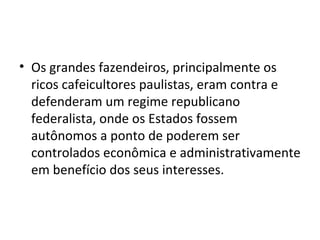 • Os grandes fazendeiros, principalmente os
  ricos cafeicultores paulistas, eram contra e
  defenderam um regime republicano
  federalista, onde os Estados fossem
  autônomos a ponto de poderem ser
  controlados econômica e administrativamente
  em benefício dos seus interesses.
 