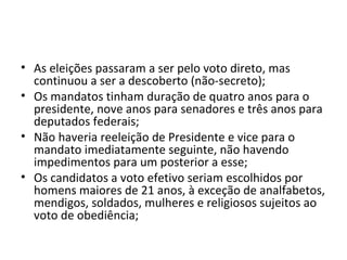 • As eleições passaram a ser pelo voto direto, mas
  continuou a ser a descoberto (não-secreto);
• Os mandatos tinham duração de quatro anos para o
  presidente, nove anos para senadores e três anos para
  deputados federais;
• Não haveria reeleição de Presidente e vice para o
  mandato imediatamente seguinte, não havendo
  impedimentos para um posterior a esse;
• Os candidatos a voto efetivo seriam escolhidos por
  homens maiores de 21 anos, à exceção de analfabetos,
  mendigos, soldados, mulheres e religiosos sujeitos ao
  voto de obediência;
 