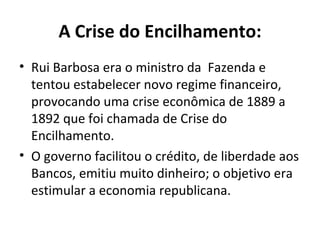 A Crise do Encilhamento:
• Rui Barbosa era o ministro da Fazenda e
  tentou estabelecer novo regime financeiro,
  provocando uma crise econômica de 1889 a
  1892 que foi chamada de Crise do
  Encilhamento.
• O governo facilitou o crédito, de liberdade aos
  Bancos, emitiu muito dinheiro; o objetivo era
  estimular a economia republicana.
 