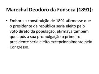 Marechal Deodoro da Fonseca (1891):
• Embora a constituição de 1891 afirmasse que
  o presidente da república seria eleito pelo
  voto direto da população, afirmava também
  que após a sua promulgação o primeiro
  presidente seria eleito excepcionalmente pelo
  Congresso.
 
