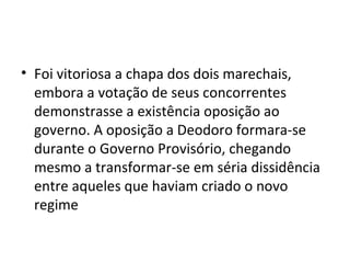 • Foi vitoriosa a chapa dos dois marechais,
  embora a votação de seus concorrentes
  demonstrasse a existência oposição ao
  governo. A oposição a Deodoro formara-se
  durante o Governo Provisório, chegando
  mesmo a transformar-se em séria dissidência
  entre aqueles que haviam criado o novo
  regime
 