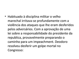 • Habituado à disciplina militar o velho
  marechal irritava-se profundamente com a
  violência dos ataques que lhe eram desferidos
  pelos adversários. Com a aprovação de uma
  lei sobre a responsabilidade do presidente da
  republica, provavelmente preparando o
  caminho para um impeachment. Deodoro
  resolveu desferir um golpe mortal no
  Congresso:
 