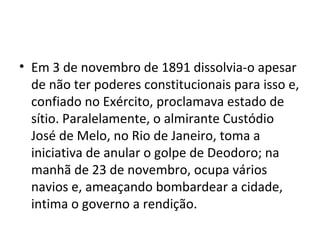 • Em 3 de novembro de 1891 dissolvia-o apesar
  de não ter poderes constitucionais para isso e,
  confiado no Exército, proclamava estado de
  sítio. Paralelamente, o almirante Custódio
  José de Melo, no Rio de Janeiro, toma a
  iniciativa de anular o golpe de Deodoro; na
  manhã de 23 de novembro, ocupa vários
  navios e, ameaçando bombardear a cidade,
  intima o governo a rendição.
 