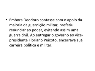 • Embora Deodoro contasse com o apoio da
  maioria da guarnição militar, preferiu
  renunciar ao poder, evitando assim uma
  guerra civil. Ao entregar o governo ao vice-
  presidente Floriano Peixoto, encerrava sua
  carreira política e militar.
 