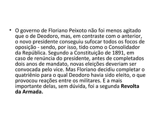 • O governo de Floriano Peixoto não foi menos agitado
  que o de Deodoro, mas, em contraste com o anterior,
  o novo presidente conseguiu sufocar todos os focos de
  oposição - sendo, por isso, tido como o Consolidador
  da República. Segundo a Constituição de 1891, em
  caso de renúncia do presidente, antes de completados
  dois anos de mandato, novas eleições deveriam ser
  convocada pelo vice. Mas Floriano decidiu completar o
  quatriênio para o qual Deodoro havia sido eleito, o que
  provocou reações entre os militares. E a mais
  importante delas, sem dúvida, foi a segunda Revolta
  da Armada.
 