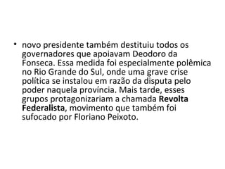 • novo presidente também destituiu todos os
  governadores que apoiavam Deodoro da
  Fonseca. Essa medida foi especialmente polêmica
  no Rio Grande do Sul, onde uma grave crise
  política se instalou em razão da disputa pelo
  poder naquela província. Mais tarde, esses
  grupos protagonizariam a chamada Revolta
  Federalista, movimento que também foi
  sufocado por Floriano Peixoto.
 