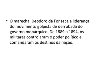 • O marechal Deodoro da Fonseca a liderança
  do movimento golpista de derrubada do
  governo monárquico. De 1889 a 1894, os
  militares controlaram o poder político e
  comandaram os destinos da nação.
 