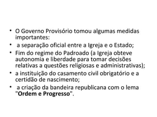 • O Governo Provisório tomou algumas medidas
  importantes:
• a separação oficial entre a Igreja e o Estado;
• Fim do regime do Padroado (a Igreja obteve
  autonomia e liberdade para tomar decisões
  relativas a questões religiosas e administrativas);
• a instituição do casamento civil obrigatório e a
  certidão de nascimento;
• a criação da bandeira republicana com o lema
  "Ordem e Progresso".
 