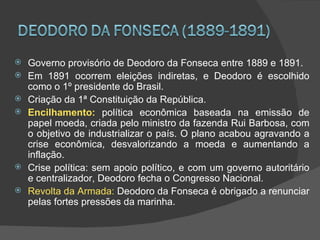    Governo provisório de Deodoro da Fonseca entre 1889 e 1891.
   Em 1891 ocorrem eleições indiretas, e Deodoro é escolhido
    como o 1º presidente do Brasil.
   Criação da 1ª Constituição da República.
   Encilhamento: política econômica baseada na emissão de
    papel moeda, criada pelo ministro da fazenda Rui Barbosa, com
    o objetivo de industrializar o país. O plano acabou agravando a
    crise econômica, desvalorizando a moeda e aumentando a
    inflação.
   Crise política: sem apoio político, e com um governo autoritário
    e centralizador, Deodoro fecha o Congresso Nacional.
   Revolta da Armada: Deodoro da Fonseca é obrigado a renunciar
    pelas fortes pressões da marinha.
 