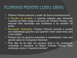    Floriano Peixoto assume o poder de forma inconstitucional.
   II Revolta da Armada: a marinha liderada pelo Almirante
    Custódio de Melo exige a renuncia de Floriano Peixoto, que
    executa forte repressão aos revoltosos e se mantém no
    poder.
   Revolução Federalista: Floriano Peixoto controla a revolta
    dos federalistas gaúchos que queriam maior autonomia para
    o seu estado.
   Floriano fez um governo autoritário e centralizador, mas com
    grande apoio do Congresso Nacional.
   Pelo fato de ter feito um governo forte e ter conseguido
    consolidar a república no Brasil, Floriano Peixoto ficou
    conhecido como o “marechal de ferro”.
 