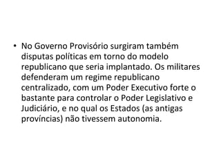 • No Governo Provisório surgiram também
  disputas políticas em torno do modelo
  republicano que seria implantado. Os militares
  defenderam um regime republicano
  centralizado, com um Poder Executivo forte o
  bastante para controlar o Poder Legislativo e
  Judiciário, e no qual os Estados (as antigas
  províncias) não tivessem autonomia.
 