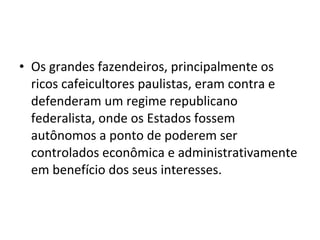 • Os grandes fazendeiros, principalmente os
  ricos cafeicultores paulistas, eram contra e
  defenderam um regime republicano
  federalista, onde os Estados fossem
  autônomos a ponto de poderem ser
  controlados econômica e administrativamente
  em benefício dos seus interesses.
 