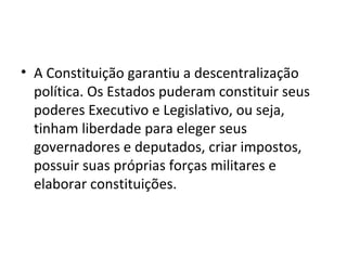 • A Constituição garantiu a descentralização
  política. Os Estados puderam constituir seus
  poderes Executivo e Legislativo, ou seja,
  tinham liberdade para eleger seus
  governadores e deputados, criar impostos,
  possuir suas próprias forças militares e
  elaborar constituições.
 