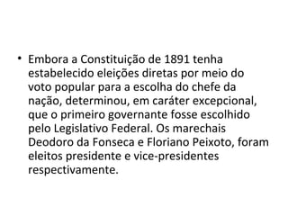 • Embora a Constituição de 1891 tenha
  estabelecido eleições diretas por meio do
  voto popular para a escolha do chefe da
  nação, determinou, em caráter excepcional,
  que o primeiro governante fosse escolhido
  pelo Legislativo Federal. Os marechais
  Deodoro da Fonseca e Floriano Peixoto, foram
  eleitos presidente e vice-presidentes
  respectivamente.
 