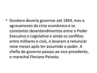 • Deodoro deveria governar até 1894, mas o
  agravamento da crise econômica e os
  constantes desentendimentos entre o Poder
  Executivo e Legislativo e ainda os conflitos
  entre militares e civis, o levaram a renunciar
  nove meses após ter assumido o poder. A
  chefia do governo passou ao vice-presidente,
  o marechal Floriano Peixoto.
 