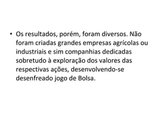 • Os resultados, porém, foram diversos. Não
  foram criadas grandes empresas agrícolas ou
  industriais e sim companhias dedicadas
  sobretudo à exploração dos valores das
  respectivas ações, desenvolvendo-se
  desenfreado jogo de Bolsa.
 