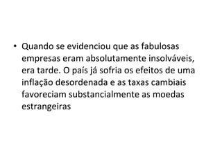 • Quando se evidenciou que as fabulosas
  empresas eram absolutamente insolváveis,
  era tarde. O país já sofria os efeitos de uma
  inflação desordenada e as taxas cambiais
  favoreciam substancialmente as moedas
  estrangeiras
 