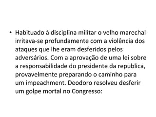 • Habituado à disciplina militar o velho marechal
  irritava-se profundamente com a violência dos
  ataques que lhe eram desferidos pelos
  adversários. Com a aprovação de uma lei sobre
  a responsabilidade do presidente da republica,
  provavelmente preparando o caminho para
  um impeachment. Deodoro resolveu desferir
  um golpe mortal no Congresso:
 