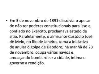 • Em 3 de novembro de 1891 dissolvia-o apesar
  de não ter poderes constitucionais para isso e,
  confiado no Exército, proclamava estado de
  sítio. Paralelamente, o almirante Custódio José
  de Melo, no Rio de Janeiro, toma a iniciativa
  de anular o golpe de Deodoro; na manhã de 23
  de novembro, ocupa vários navios e,
  ameaçando bombardear a cidade, intima o
  governo a rendição.
 