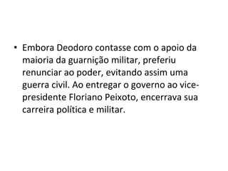 • Embora Deodoro contasse com o apoio da
  maioria da guarnição militar, preferiu
  renunciar ao poder, evitando assim uma
  guerra civil. Ao entregar o governo ao vice-
  presidente Floriano Peixoto, encerrava sua
  carreira política e militar.
 