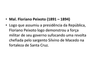 • Mal. Floriano Peixoto (1891 – 1894)
• Logo que assumiu a presidência da República,
  Floriano Peixoto logo demonstrou a força
  militar de seu governo sufocando uma revolta
  chefiada pelo sargento Silvino de Macedo na
  fortaleza de Santa Cruz.
 