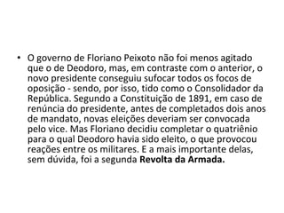• O governo de Floriano Peixoto não foi menos agitado
  que o de Deodoro, mas, em contraste com o anterior, o
  novo presidente conseguiu sufocar todos os focos de
  oposição - sendo, por isso, tido como o Consolidador da
  República. Segundo a Constituição de 1891, em caso de
  renúncia do presidente, antes de completados dois anos
  de mandato, novas eleições deveriam ser convocada
  pelo vice. Mas Floriano decidiu completar o quatriênio
  para o qual Deodoro havia sido eleito, o que provocou
  reações entre os militares. E a mais importante delas,
  sem dúvida, foi a segunda Revolta da Armada.
 