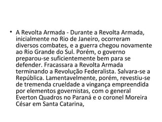 • A Revolta Armada - Durante a Revolta Armada,
  inicialmente no Rio de Janeiro, ocorreram
  diversos combates, e a guerra chegou novamente
  ao Rio Grande do Sul. Porém, o governo
  preparou-se suficientemente bem para se
  defender. Fracassara a Revolta Armada
  terminando a Revolução Federalista. Salvara-se a
  República. Lamentavelmente, porém, revestiu-se
  de tremenda crueldade a vingança empreendida
  por elementos governistas, com o general
  Everton Quadros no Paraná e o coronel Moreira
  César em Santa Catarina,
 