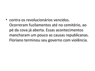 • contra os revolucionários vencidos.
  Ocorreram fuzilamentos até no cemitério, ao
  pé da cova já aberta. Essas acontecimentos
  mancharam um pouco as causas republicanas.
  Floriano terminou seu governo com violência.
 