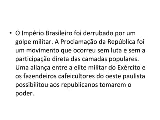 • O Império Brasileiro foi derrubado por um
  golpe militar. A Proclamação da República foi
  um movimento que ocorreu sem luta e sem a
  participação direta das camadas populares.
  Uma aliança entre a elite militar do Exército e
  os fazendeiros cafeicultores do oeste paulista
  possibilitou aos republicanos tomarem o
  poder.
 