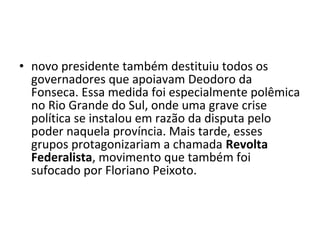 • novo presidente também destituiu todos os
  governadores que apoiavam Deodoro da
  Fonseca. Essa medida foi especialmente polêmica
  no Rio Grande do Sul, onde uma grave crise
  política se instalou em razão da disputa pelo
  poder naquela província. Mais tarde, esses
  grupos protagonizariam a chamada Revolta
  Federalista, movimento que também foi
  sufocado por Floriano Peixoto.
 